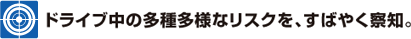 ドライブ中の多種多様なリスクを、すばやく察知。